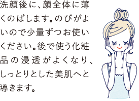 洗顔後に顔全体に薄くのばします。のびがよいので少量ずつお使いください。後で使う化粧品の浸透がよくなり、しっとりとした美肌へと導きます。