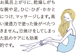 お風呂上がりに、乾燥しがちな腕や足､ひじ･ひざ･かかとにつけ、マッサージします。高い浸透力で塗った後がべたつ
            きません。日焼けをしてしまった肌のケアにも効果的です。