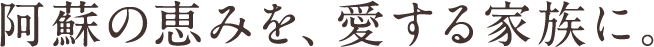 阿蘇の恵みを、愛する家族に。